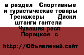  в раздел : Спортивные и туристические товары » Тренажеры »  » Диски,штанги,гантели . Чувашия респ.,Порецкое. с.